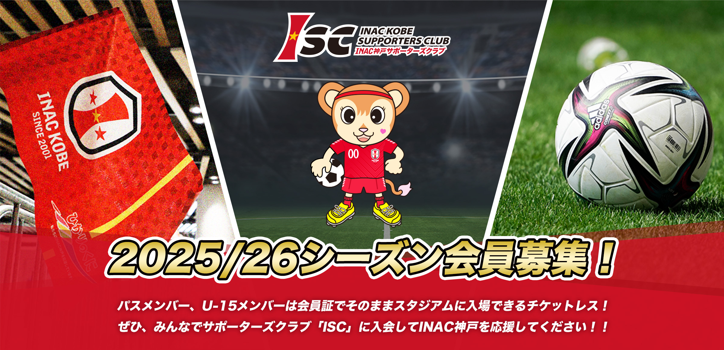 2024-25 ハーフシーズン会員募集！
              お得な会費でシーズン後半を「ISC」に入会してINAC神戸を応援してください！
              パスメンバー・U-15メンバーは会員証でそのままスタジアムに入場
              レギュラーメンバーはメンバー価格チケットが購入いただけます
              